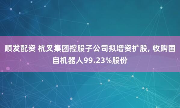 顺发配资 杭叉集团控股子公司拟增资扩股, 收购国自机器人99.23%股份