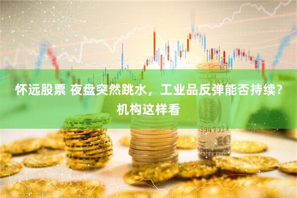 怀远股票 夜盘突然跳水，工业品反弹能否持续？机构这样看
