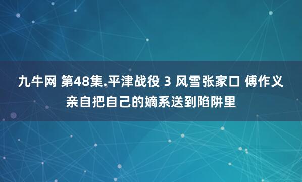 九牛网 第48集.平津战役 3 风雪张家口 傅作义亲自把自己的嫡系送到陷阱里