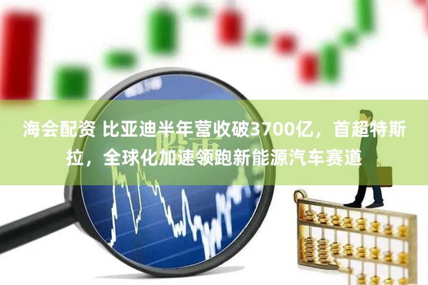 海会配资 比亚迪半年营收破3700亿，首超特斯拉，全球化加速领跑新能源汽车赛道