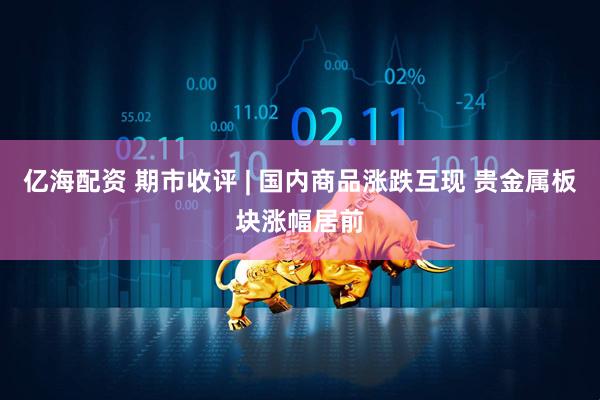 亿海配资 期市收评 | 国内商品涨跌互现 贵金属板块涨幅居前