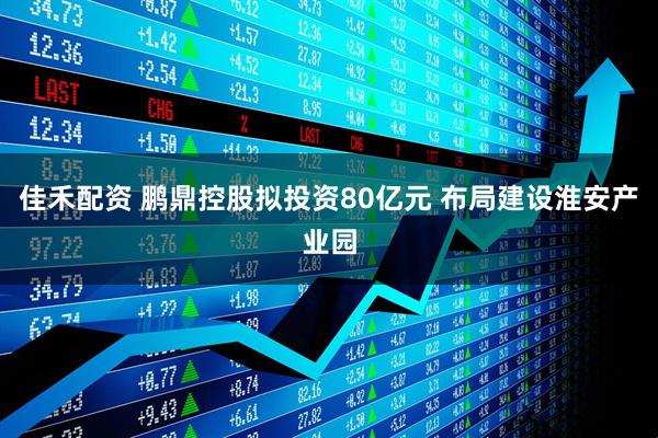 佳禾配资 鹏鼎控股拟投资80亿元 布局建设淮安产业园