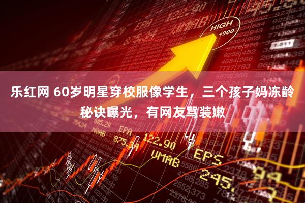 乐红网 60岁明星穿校服像学生，三个孩子妈冻龄秘诀曝光，有网友骂装嫩