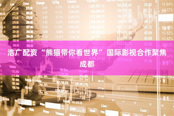 浩广配资 “熊猫带你看世界” 国际影视合作聚焦成都