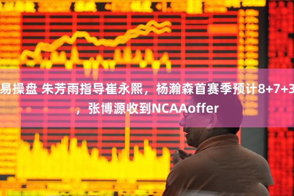 易操盘 朱芳雨指导崔永熙，杨瀚森首赛季预计8+7+3，张博源收到NCAAoffer