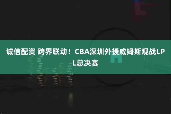 诚信配资 跨界联动！CBA深圳外援威姆斯观战LPL总决赛