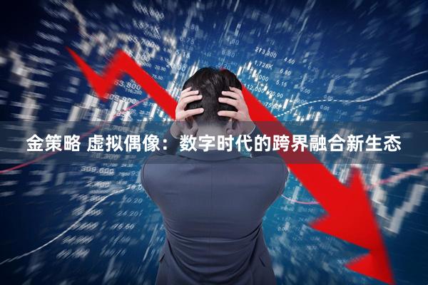 金策略 虚拟偶像：数字时代的跨界融合新生态
