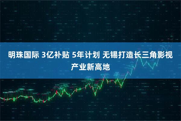 明珠国际 3亿补贴 5年计划 无锡打造长三角影视产业新高地