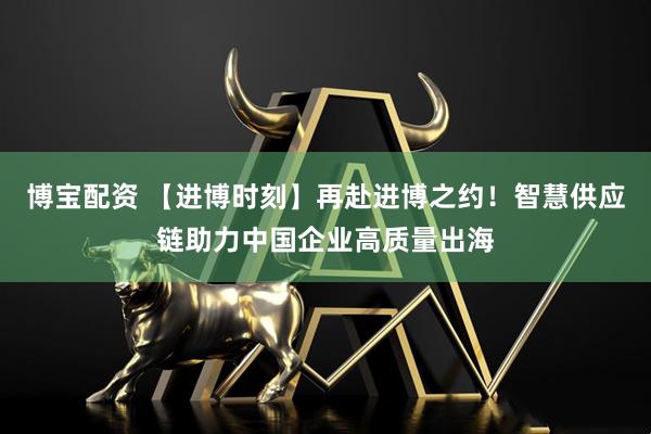 博宝配资 【进博时刻】再赴进博之约！智慧供应链助力中国企业高质量出海